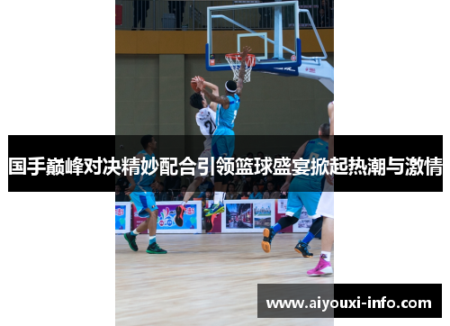 国手巅峰对决精妙配合引领篮球盛宴掀起热潮与激情