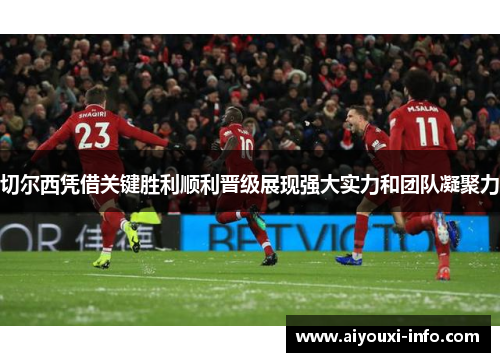 切尔西凭借关键胜利顺利晋级展现强大实力和团队凝聚力
