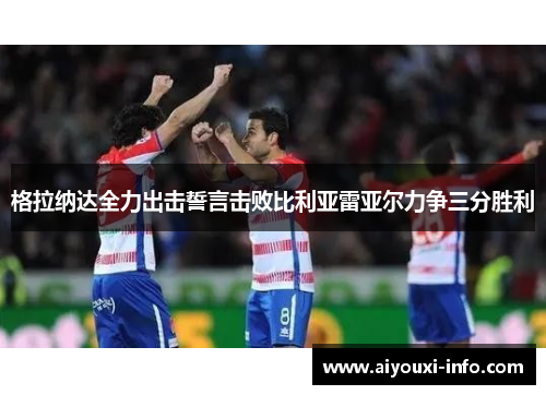 格拉纳达全力出击誓言击败比利亚雷亚尔力争三分胜利